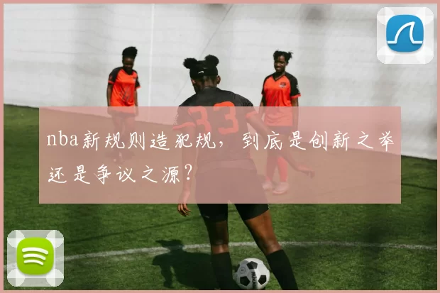 nba新规则造犯规，到底是创新之举还是争议之源？