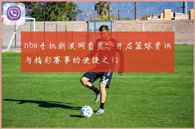 nba手机新浪网首页：开启篮球资讯与精彩赛事的便捷之门