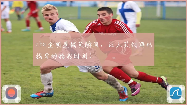 cba全明星搞笑瞬间，让人笑到满地找牙的精彩时刻！