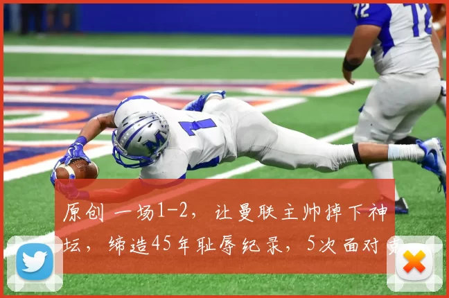 原创 一场1-2，让曼联主帅掉下神坛，缔造45年耻辱纪录，5次面对克星全败