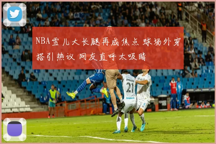 NBA雪儿大长腿再成焦点 球场外穿搭引热议 网友直呼太吸睛