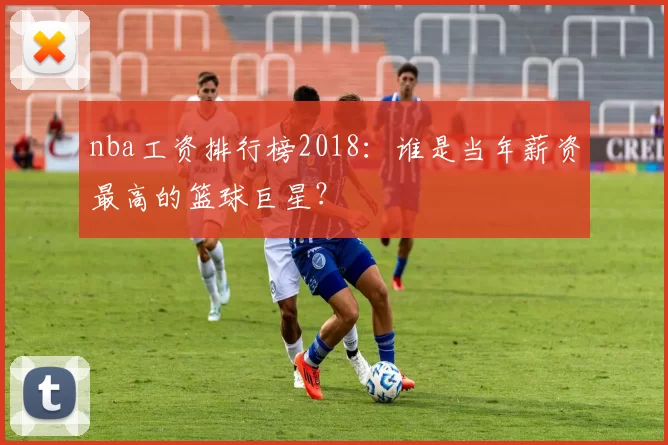 nba工资排行榜2018:谁是当年薪资最高的篮球巨星?