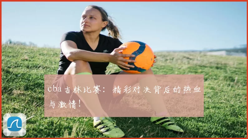 cba吉林比赛：精彩对决背后的热血与激情！