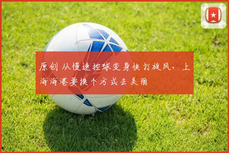 原创 从慢速控球变身快打旋风,上海海港要换个方式去美丽