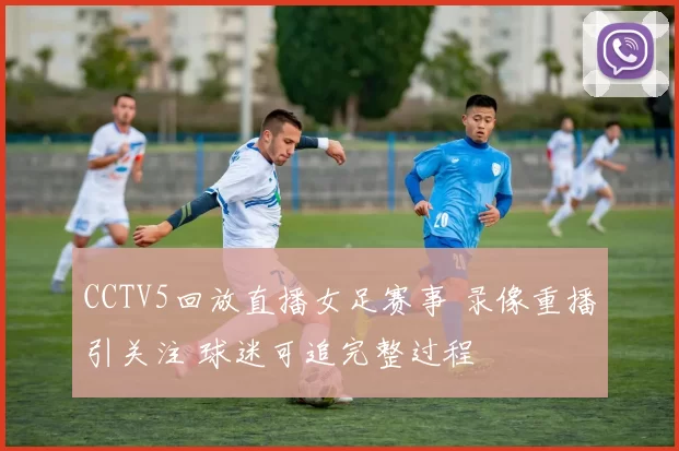 CCTV5回放直播女足赛事 录像重播引关注 球迷可追完整过程