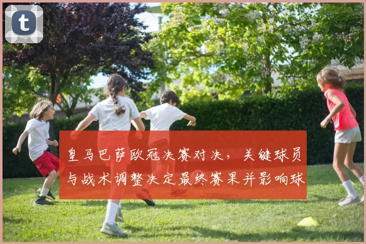 皇马巴萨欧冠决赛对决，关键球员与战术调整决定最终赛果并影响球队前景