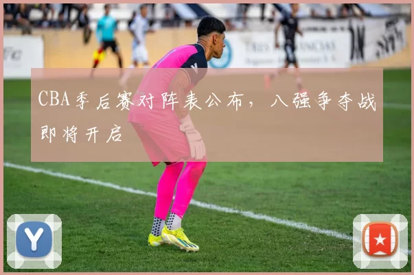 CBA季后赛对阵表公布，八强争夺战即将开启