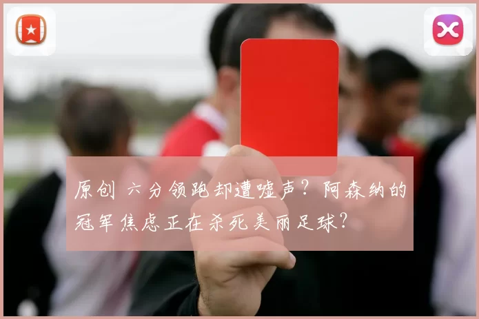 原创 六分领跑却遭嘘声?阿森纳的冠军焦虑正在杀死美丽足球?