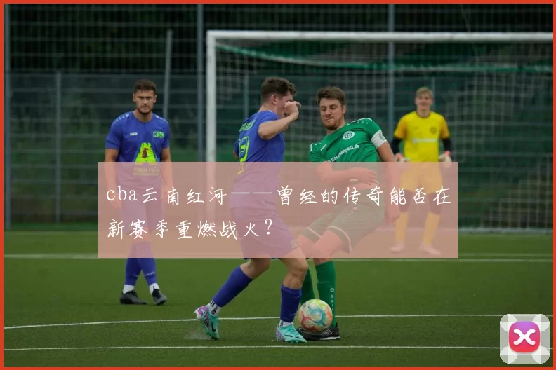 cba云南红河——曾经的传奇能否在新赛季重燃战火？