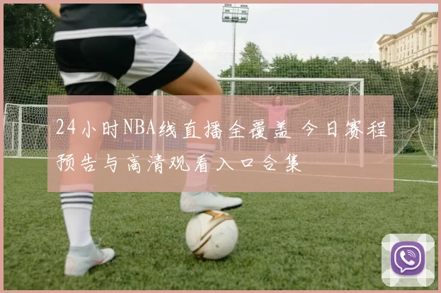 24小时NBA线直播全覆盖 今日赛程预告与高清观看入口合集