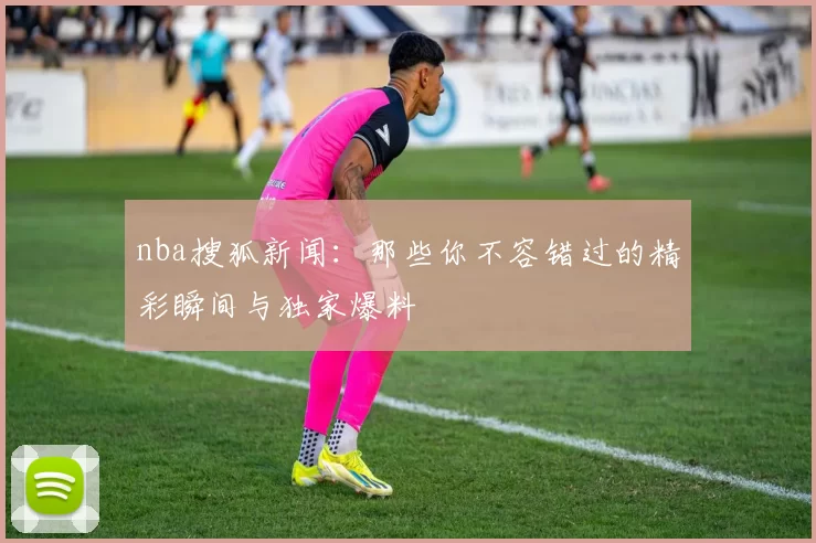nba搜狐新闻：那些你不容错过的精彩瞬间与独家爆料