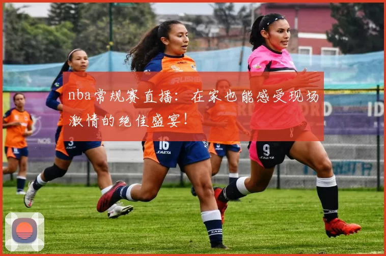 nba常规赛直播：在家也能感受现场激情的绝佳盛宴！