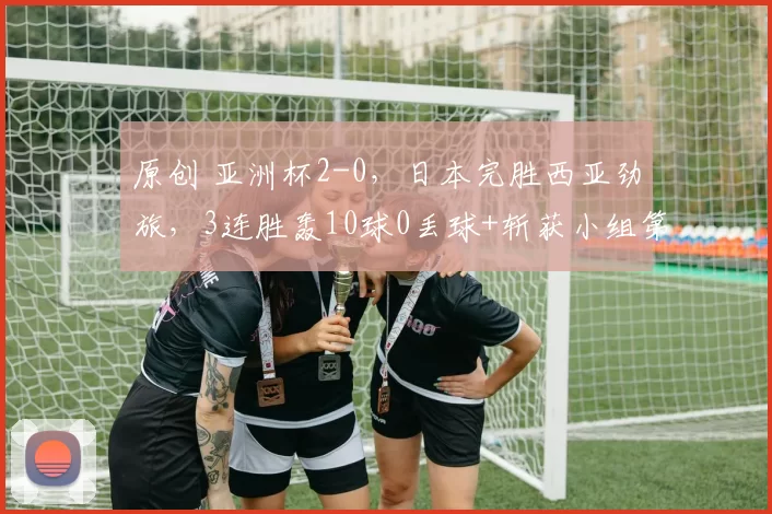 原创 亚洲杯2-0，日本完胜西亚劲旅，3连胜轰10球0丢球+斩获小组第一