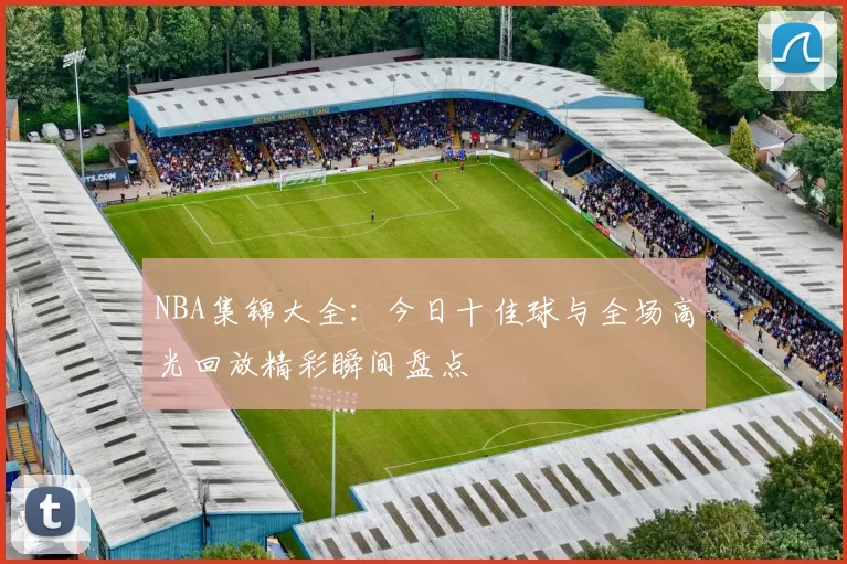 NBA集锦大全:今日十佳球与全场高光回放精彩瞬间盘点