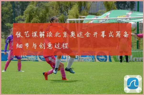 张艺谋解读北京奥运会开幕式筹备细节与创意过程