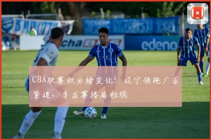 CBA联赛积分榜变化：辽宁领跑广东紧追，季后赛格局初现