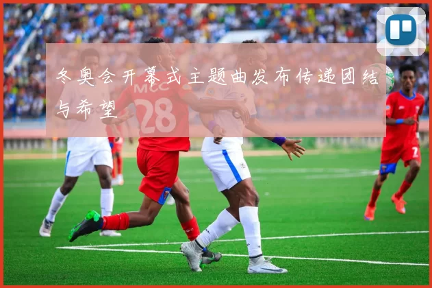 冬奥会开幕式主题曲发布传递团结与希望