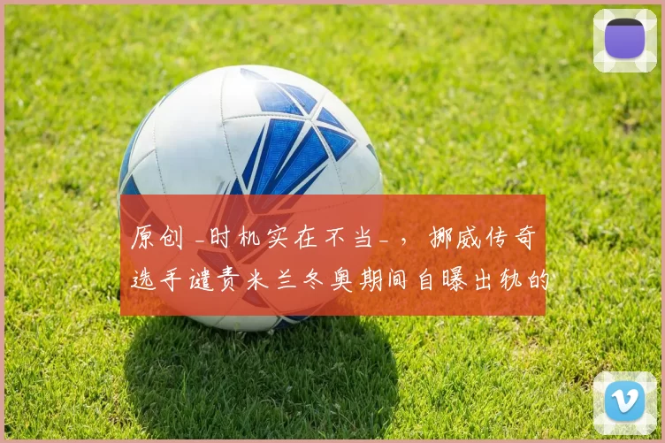 原创 _时机实在不当_ ,挪威传奇选手谴责米兰冬奥期间自曝出轨的本国选手