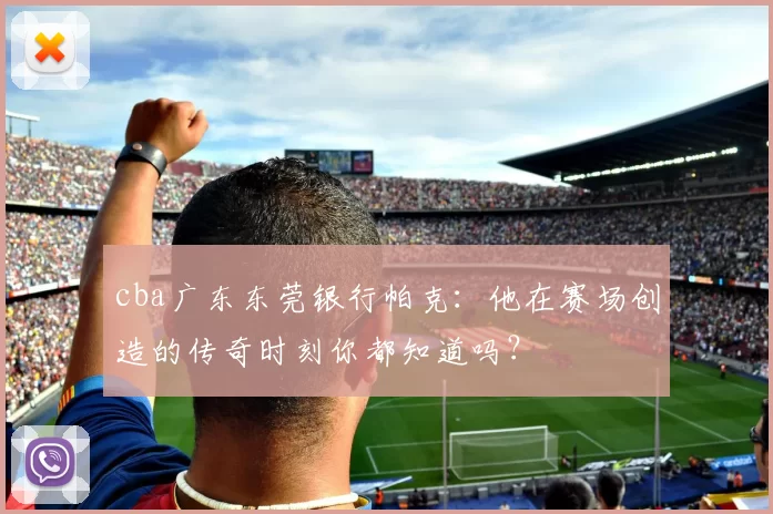 cba广东东莞银行帕克:他在赛场创造的传奇时刻你都知道吗?