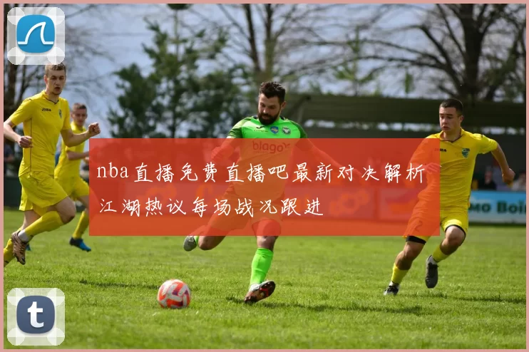 nba直播免费直播吧最新对决解析 江湖热议每场战况跟进