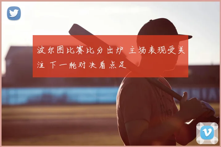 波尔图比赛比分出炉 主场表现受关注 下一轮对决看点足