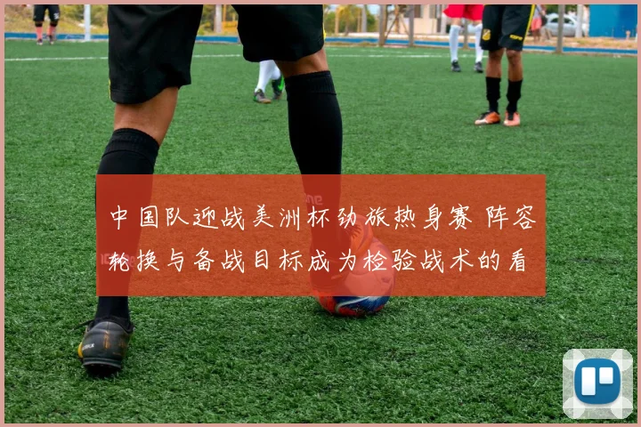 中国队迎战美洲杯劲旅热身赛 阵容轮换与备战目标成为检验战术的看点