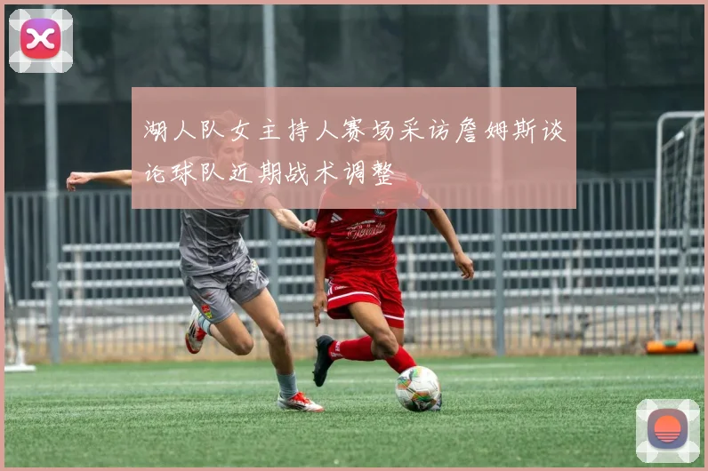 湖人队女主持人赛场采访詹姆斯谈论球队近期战术调整