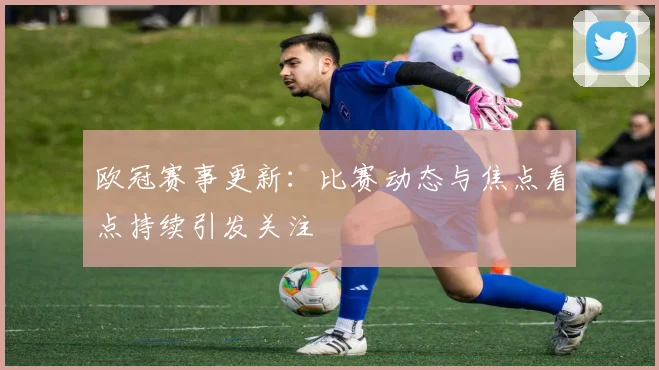欧冠赛事更新:比赛动态与焦点看点持续引发关注