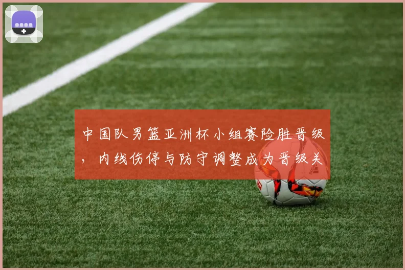 中国队男篮亚洲杯小组赛险胜晋级，内线伤停与防守调整成为晋级关键