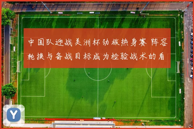 中国队迎战美洲杯劲旅热身赛 阵容轮换与备战目标成为检验战术的看点