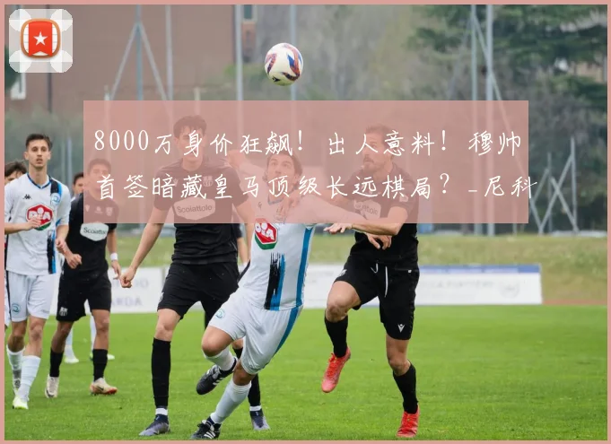 8000万身价狂飙!出人意料!穆帅首签暗藏皇马顶级长远棋局?_尼科·帕斯_欧元_球员